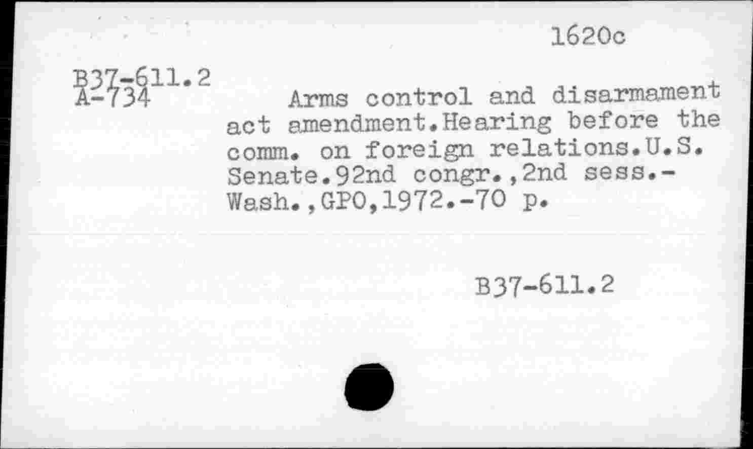 ﻿1620c
EM11-2
Arms control and disarmament act amendment.Hearing before the comm, on foreign relations.U.S. Senate.92nd congr.,2nd sess.-Wash.,GPO,1972.-7O p.
B37-611.2